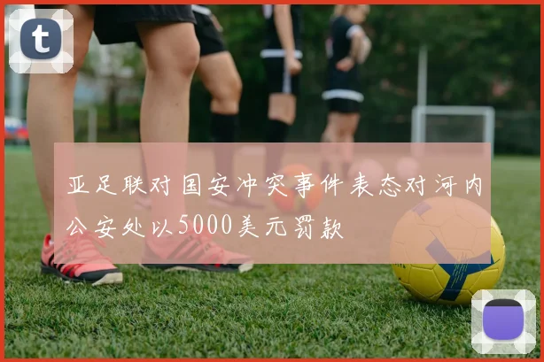 亚足联对国安冲突事件表态对河内公安处以5000美元罚款