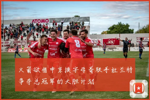 火箭欲借申京换字母哥联手杜兰特争夺总冠军的大胆计划