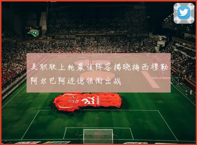 美职联上轮最佳阵容揭晓梅西穆勒阿尔巴阿连德领衔出战