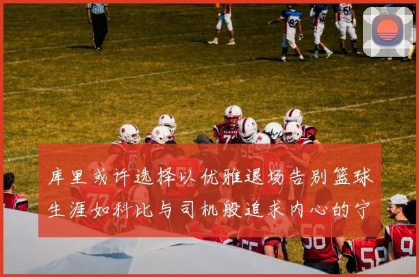 库里或许选择以优雅退场告别篮球生涯如科比与司机般追求内心的宁静