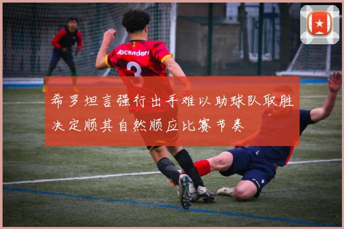 希罗坦言强行出手难以助球队取胜决定顺其自然顺应比赛节奏