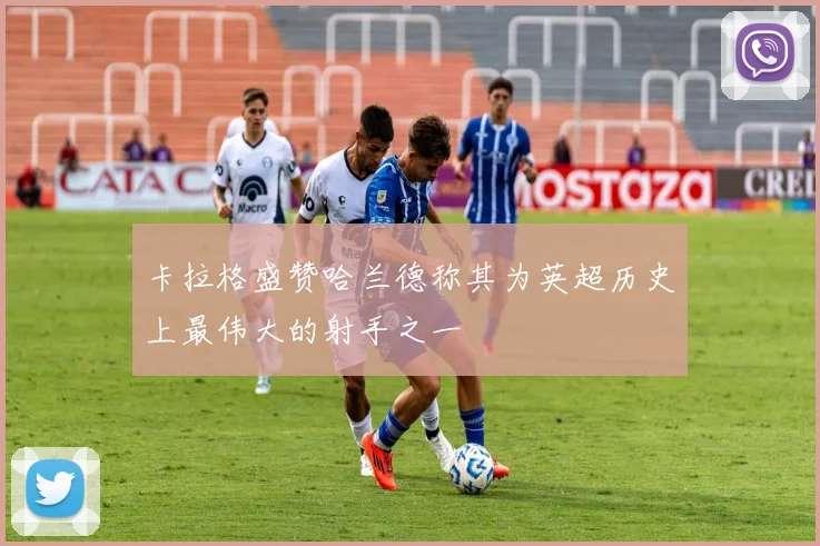 卡拉格盛赞哈兰德称其为英超历史上最伟大的射手之一