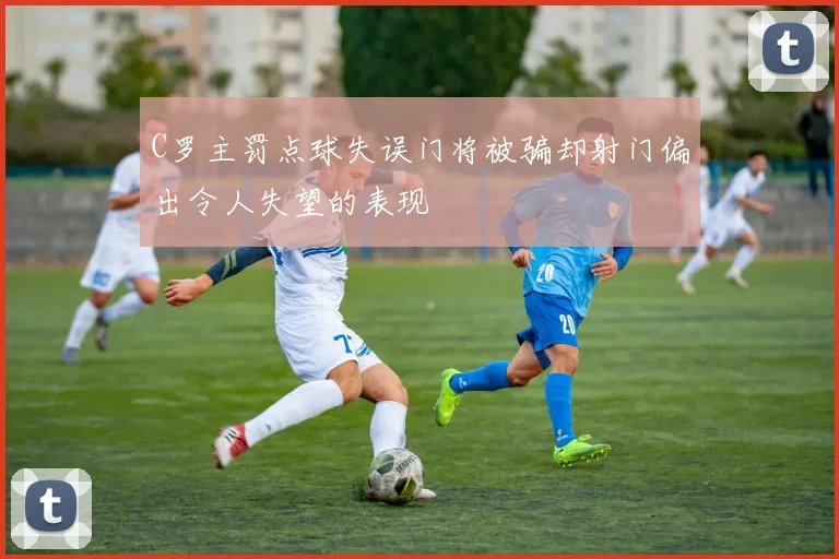 C罗主罚点球失误门将被骗却射门偏出令人失望的表现