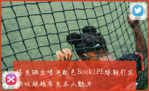 塔克晒出喷泡配色Book1PE球鞋引发热议超越布克本人魅力