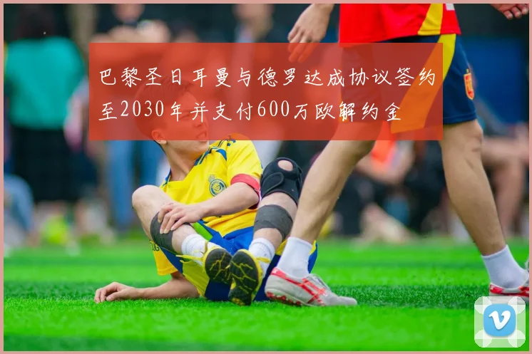 巴黎圣日耳曼与德罗达成协议签约至2030年并支付600万欧解约金