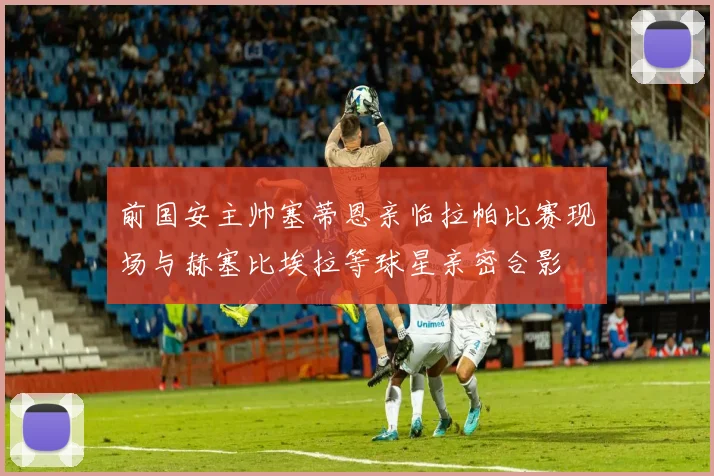 前国安主帅塞蒂恩亲临拉帕比赛现场与赫塞比埃拉等球星亲密合影