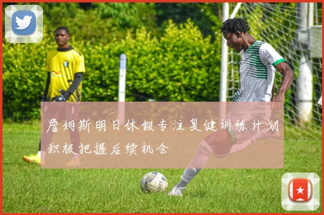 詹姆斯明日休假专注复健训练计划积极把握后续机会