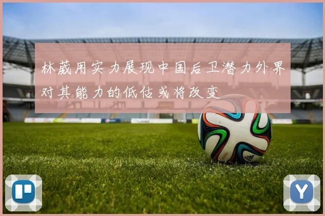 林葳用实力展现中国后卫潜力外界对其能力的低估或将改变
