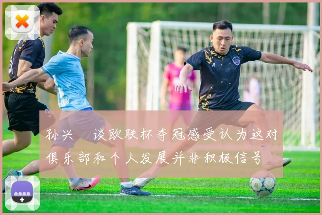 孙兴慜谈欧联杯夺冠感受认为这对俱乐部和个人发展并非积极信号