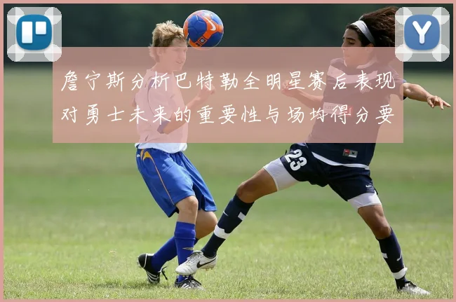 詹宁斯分析巴特勒全明星赛后表现对勇士未来的重要性与场均得分要求