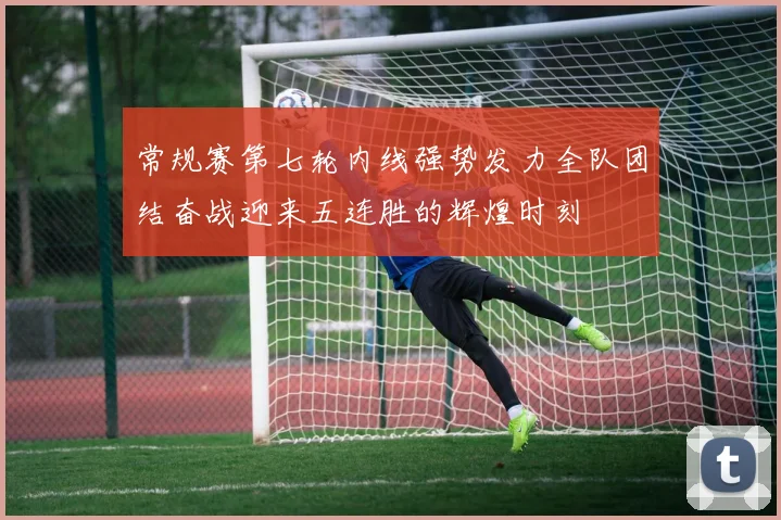 常规赛第七轮内线强势发力全队团结奋战迎来五连胜的辉煌时刻