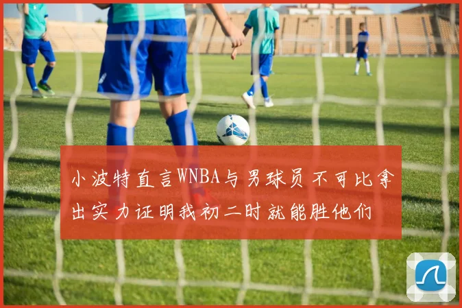小波特直言WNBA与男球员不可比拿出实力证明我初二时就能胜他们