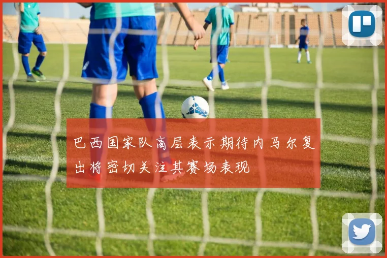 巴西国家队高层表示期待内马尔复出将密切关注其赛场表现