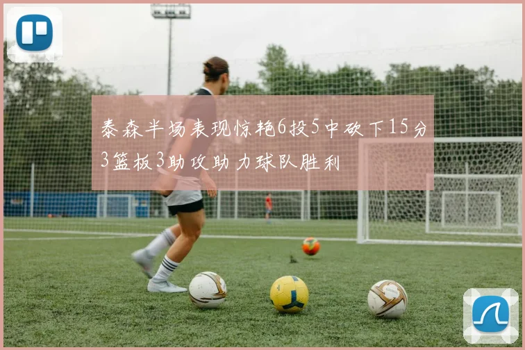 泰森半场表现惊艳6投5中砍下15分3篮板3助攻助力球队胜利