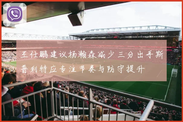 王仕鹏建议杨瀚森减少三分出手斯普利特应专注节奏与防守提升