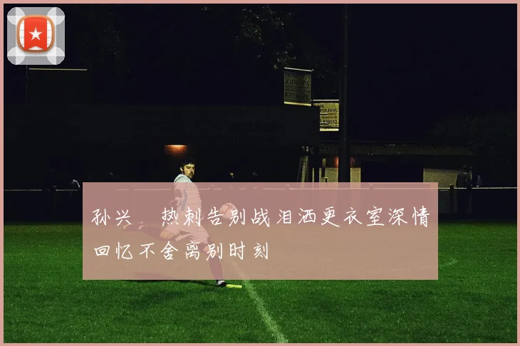 孙兴慜热刺告别战泪洒更衣室深情回忆不舍离别时刻