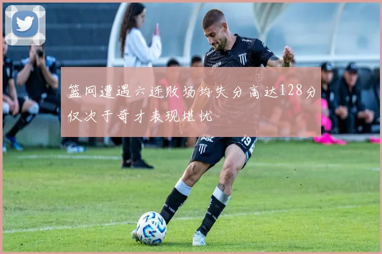 篮网遭遇六连败场均失分高达128分仅次于奇才表现堪忧