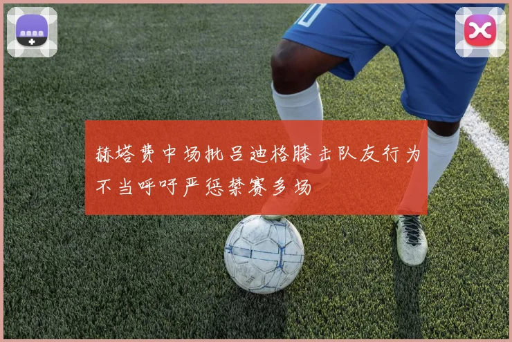 赫塔费中场批吕迪格膝击队友行为不当呼吁严惩禁赛多场