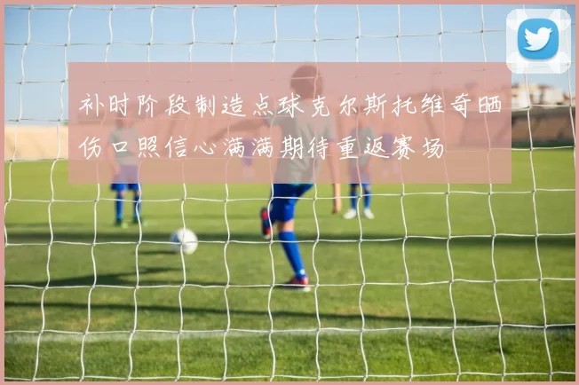 补时阶段制造点球克尔斯托维奇晒伤口照信心满满期待重返赛场